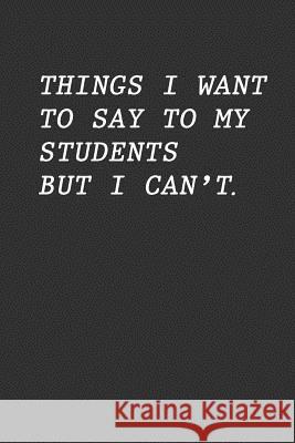 Things I Want To Say To My Students But I Can't: Funny Teacher Gift Teacher Appreciation 9781096663874 Independently Published - książka