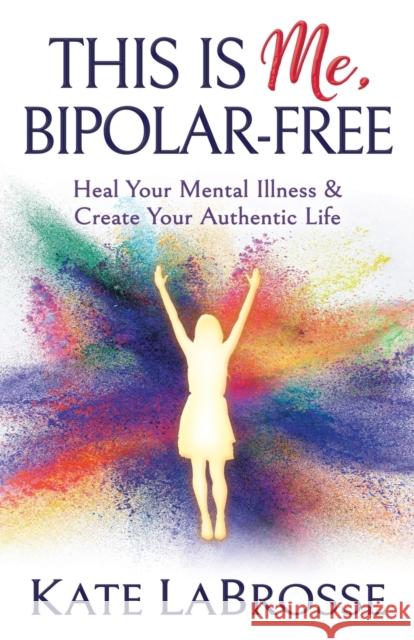 This Is Me, Bipolar-Free: Heal Your Mental Illness and Create Your Authentic Life Kate Labrosse 9781642794229 Morgan James Publishing - książka