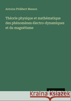 Th?orie physique et math?matique des ph?nom?nes ?lectro-dynamiques et du magn?tisme Antoine Philibert Masson 9783563217870 Antigonos Verlag - książka