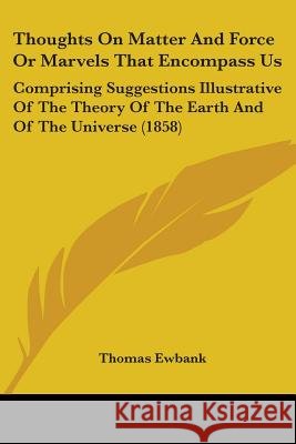 Thoughts On Matter And Force Or Marvels That Encompass Us: Comprising Suggestions Illustrative Of The Theory Of The Earth And Of The Universe (1858) Thomas Ewbank 9781437351620  - książka