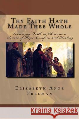 Thy Faith Hath Made Thee Whole: Exercising Faith in Christ as a Source of Hope, Comfort, and Healing Elizabeth Anne Freeman 9781503193048 Createspace - książka