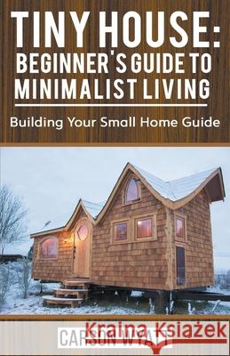 Tiny House: Beginner's Guide to Minimalist Living: Building Your Small Home Guide Carson Wyatt 9781393604419 Draft2digital - książka