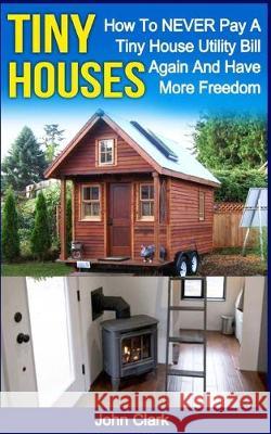 Tiny Houses: How To NEVER Pay A Tiny House Utility Bill Again And Have More Freedom John Clark 9781530418534 Createspace Independent Publishing Platform - książka