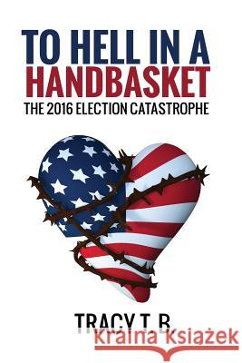 To Hell in a Handbasket: The 2016 Election Catastrophe Tracy T 9781545237182 Createspace Independent Publishing Platform - książka