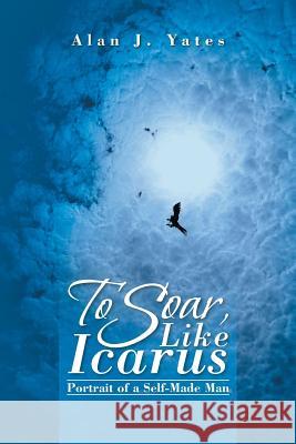 To Soar, Like Icarus: Portrait of a Self-Made Man Alan J. Yates 9781490734033 Trafford Publishing - książka