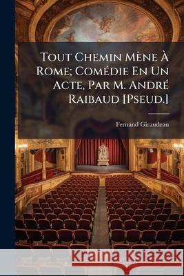Tout Chemin Mène À Rome; Comédie En Un Acte, Par M. André Raibaud [pseud.] Giraudeau, Fernand 9781148581552  - książka