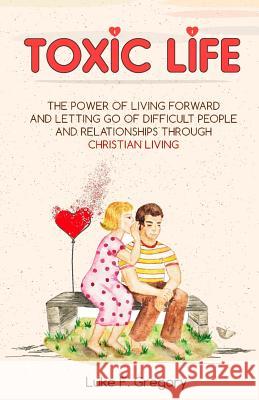 Toxic Life: The Power Of Living Forward And Letting Go Of Difficult People And Relationships Through Christian Living Gregory, Luke 9781545048016 Createspace Independent Publishing Platform - książka