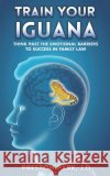 Train Your Iguana: Think Past the Emotional Barriers to Success in Family Law Preston Par 9781686420870 Independently Published