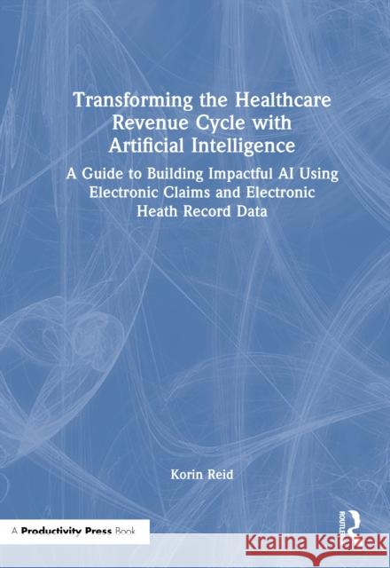 Transforming the Healthcare Revenue Cycle with Artificial Intelligence: A Guide to Building Impactful AI Using Electronic Claims and Electronic Health Korin Reid 9781032639499 Productivity Press - książka