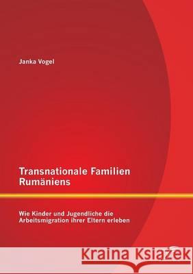 Transnationale Familien Rumäniens: Wie Kinder und Jugendliche die Arbeitsmigration ihrer Eltern erleben Vogel, Janka 9783842889231 Diplomica Verlag Gmbh - książka