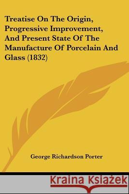 Treatise On The Origin, Progressive Improvement, And Present State Of The Manufacture Of Porcelain And Glass (1832) George Richa Porter 9780548883426  - książka