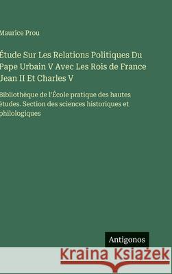 ?tude Sur Les Relations Politiques Du Pape Urbain V Avec Les Rois de France Jean II Et Charles V: Biblioth?que de l'?cole pratique des hautes ?tudes. Maurice Prou 9783386629270 Antigonos Verlag - książka