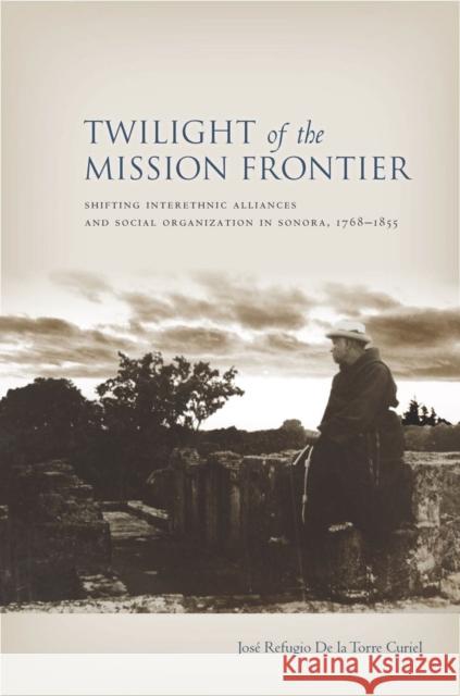 Twilight of the Mission Frontier: Shifting Interethnic Alliances and Social Organization in Sonora, 1768-1855 De La Torre Curiel, Jose 9780804785044 Stanford University Press - książka