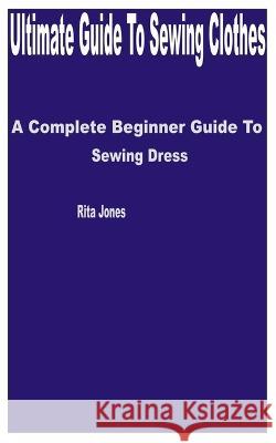 Ultimate Guide to Sewing Clothes: A Complete Beginner Guide to Sewing Dress Rita Jones   9798393807795 Independently Published - książka