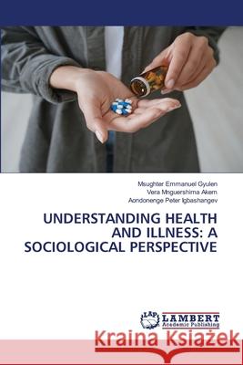 UNDERSTANDING HEALTH AND ILLNESS: A SOCIOLOGICAL PERSPECTIVE Gyulen, Msughter Emmanuel, Akem, Vera Mnguershima, Igbashangev, Aondonenge Peter 9786208415174 LAP Lambert Academic Publishing - książka