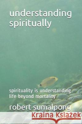 Understanding Spiritually: Spirituality Is Understanding Life Beyond Mortality Robert Sumalpong 9781092298773 Independently Published - książka