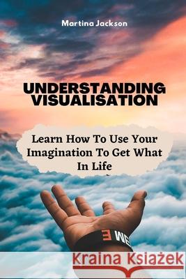 Understanding Visualization: Learn How To Use Your Imagination To Get What You Want In Life Martina Jackson 9781790916801 Independently Published - książka