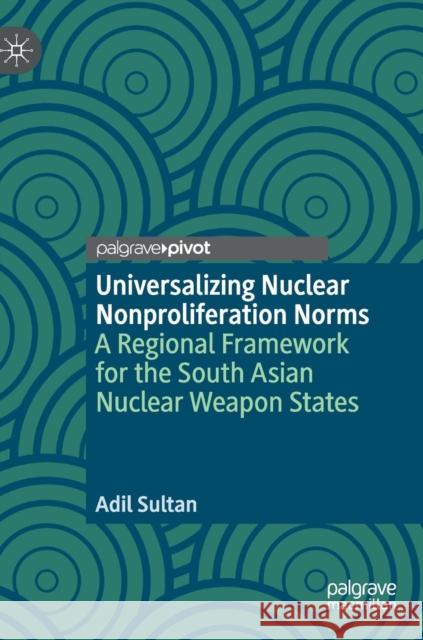 Universalizing Nuclear Nonproliferation Norms: A Regional Framework for the South Asian Nuclear Weapon States Sultan, Adil 9783030013332 Palgrave Pivot - książka