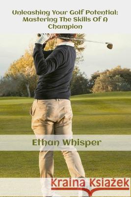 Unleashing Your Golf Potential: Mastering The Skills Of Champion Ethan Whisper   9798396813212 Independently Published - książka