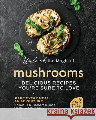 Unlock the Magic of Mushrooms: Delicious Recipes You're Sure to Love Alicia T White   9798388560780 Independently Published - książka