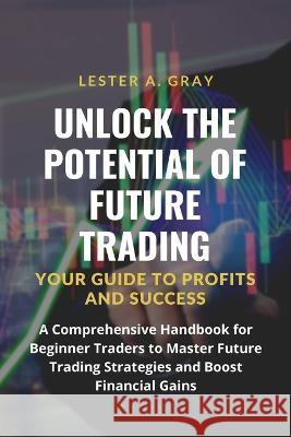 Unlock the Potential of Future Trading: A Comprehensive Handbook for Beginner Traders to Master Future Trading Strategies and Boost Financial Gains Lester A Gray   9781803623580 Eclectic Editions Limited - książka