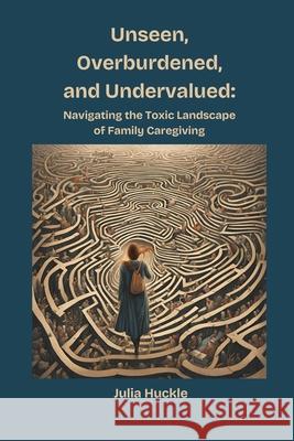 Unseen, Overburdened, and Undervalued: Navigating the Toxic Landscape of Family Caregiving Julia Huckle 9781069791238 Two Huckleberries Publishing - książka