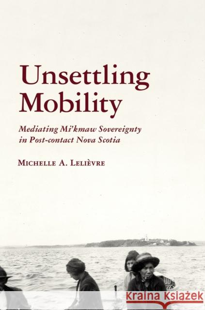 Unsettling Mobility: Mediating Mi'kmaw Sovereignty in Post-Contact Nova Scotia Lelièvre, Michelle 9780816534852 University of Arizona Press - książka