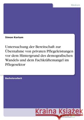 Untersuchung der Bereitschaft zur Übernahme von privaten Pflegeleistungen vor dem Hintergrund des demografischen Wandels und dem Fachkräftemangel im P Kortum, Simon 9783346421333 Grin Verlag - książka