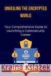 Unveiling the Encrypted World: Your Comprehensive Guide to Launching a Cybersecurity Career Benjamin Evans 9798325558658 Independently Published