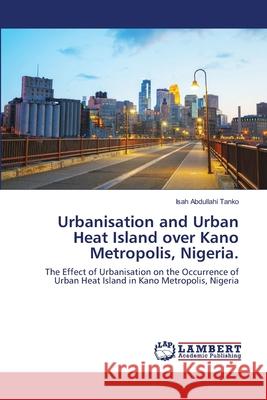 Urbanisation and Urban Heat Island over Kano Metropolis, Nigeria. Abdullahi Tanko, Isah 9786139824748 LAP Lambert Academic Publishing - książka