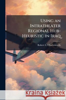 Using an Intratheater Regional Hub-Heuristic in Iraq: An Exploratory Case Study Robert L Charlesworth 9781288302192 BiblioBazaar, LLC - książka