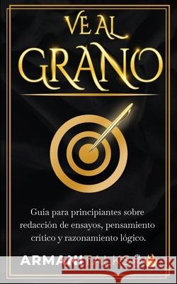 Ve Al Grano: Guía para principiantes sobre redacción de ensayos, pensamiento crítico y razonamiento lógico. Armani Talks 9798869353719 Armani Talks - książka