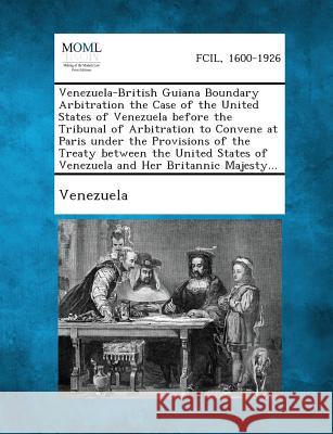 Venezuela-British Guiana Boundary Arbitration the Case of the United States of Venezuela Before the Tribunal of Arbitration to Convene at Paris Under Venezuela 9781287342717 Gale, Making of Modern Law - książka