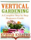 Vertical Gardening: A Complete Step By Step Guide for Beginners Hudson, Kelly T. 9781497564398 Createspace
