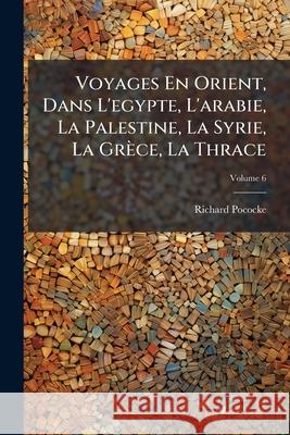 Voyages En Orient, Dans l'Egypte, l'Arabie, La Palestine, La Syrie, La Grèce, La Thrace, Volume 6 Pococke, Richard 9781148758121  - książka
