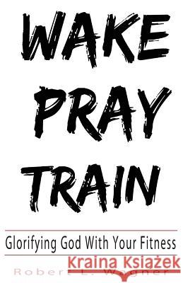 Wake Pray Train: Glorifying God With Your Fitness Wagner, Robert L. 9780692135716 Robert Wagner - książka