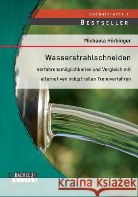 Wasserstrahlschneiden: Verfahrensmöglichkeiten und Vergleich mit alternativen industriellen Trennverfahren Michaela Horbinger   9783958204010 Bachelor + Master Publishing - książka