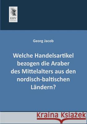 Welche Handelsartikel Bezogen Die Araber Des Mittelalters Aus Den Nordisch-Baltischen Landern? Georg Jacob 9783955640392 Ehv-History - książka