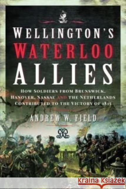Wellington's Waterloo Allies: How Soldiers from Brunswick, Hanover, Nassau and the Netherlands Contributed to the Victory of 1815 Field, Andrew W 9781399090377 Pen & Sword Books Ltd - książka
