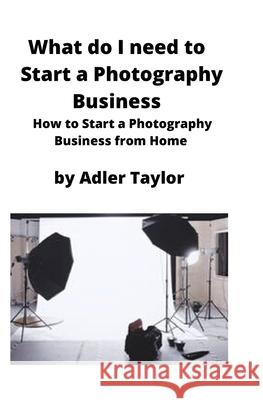 What do I need to Start a Photography Business: How to Start a Photography Business from Home Adler Taylor 9781951929305 Mahoneyproducts - książka