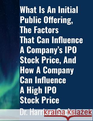 What Is An Initial Public Offering, The Factors That Can Influence A Company's IPO Stock Price, And How A Company Can Influence A High IPO Stock Price Harrison Sachs 9781257929016 Lulu.com - książka