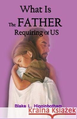 What Is The Father Requiring Of Us?: We have come the the end of an era and as epoch event is happening NOW! Blake L. Higginbotham 9781503067585 Createspace Independent Publishing Platform - książka