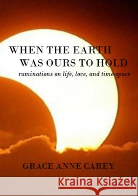 When the Earth Was Ours to Hold: Ruminations on Life, Love, and Time-Space Grace Anne Carey 9781312078017 Lulu.com - książka