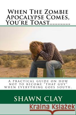 When The Zombie Apocalypse Comes, You're Toast.............: A practical guide on how not to become that guy when it all goes south. Clay, Shawn 9781537043920 Createspace Independent Publishing Platform - książka