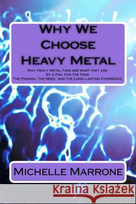 Why We Choose Heavy Metal: An in-depth analysis of Why Heavy Metal Fans are what they are. By a Fan. For the Fans. The Passion, the Loyalty, the Marrone, Michelle 