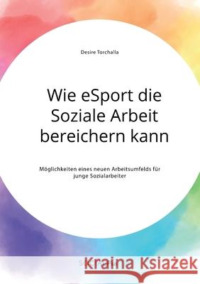 Wie eSport die Soziale Arbeit bereichern kann. Möglichkeiten eines neuen Arbeitsumfelds für junge Sozialarbeiter Desire Torchalla 9783963550317 Social Plus - książka