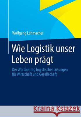 Wie Logistik Unser Leben Prägt: Der Wertbeitrag Logistischer Lösungen Für Wirtschaft Und Gesellschaft Lehmacher, Wolfgang 9783834942951 Springer Gabler - książka