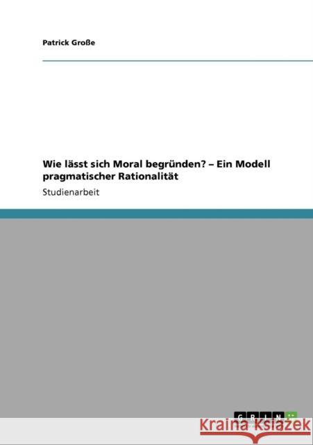 Wie lässt sich Moral begründen? - Ein Modell pragmatischer Rationalität Große, Patrick 9783640113545 Grin Verlag - książka