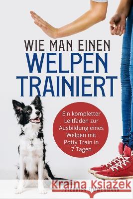 Wie man einen Welpen trainiert: Ein kompletter Leitfaden zur Ausbildung eines Welpen mit Potty Train in 7 Tagen Friedrich Zimmermann   9781803624648 Eclectic Editions Limited - książka