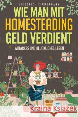 Wie man mit Homesteading Geld verdient: Autarkes und gluckliches Leben Friedrich Zimmermann   9781803623481 Eclectic Editions Limited - książka